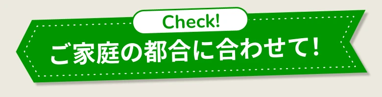 Check！ ご家庭の都合に合わせて！